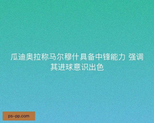 瓜迪奥拉称马尔穆什具备中锋能力 强调其进球意识出色