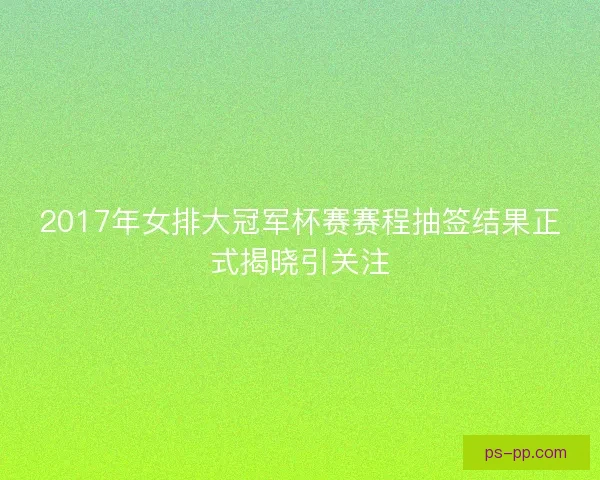 2017年女排大冠军杯赛赛程抽签结果正式揭晓引关注