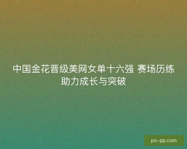 中国金花晋级美网女单十六强 赛场历练助力成长与突破 中国金花晋级美网女单十六强 赛场历练助力成长与突破