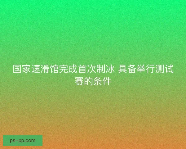 国家速滑馆完成首次制冰 具备举行测试赛的条件