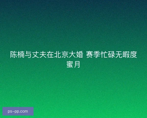 陈楠与丈夫在北京大婚 赛季忙碌无暇度蜜月