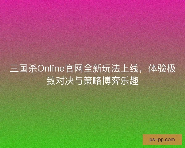 三国杀Online官网全新玩法上线，体验极致对决与策略博弈乐趣