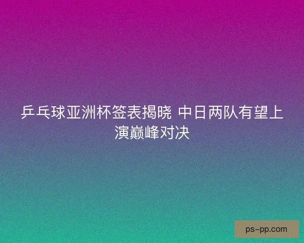 乒乓球亚洲杯签表揭晓 中日两队有望上演巅峰对决