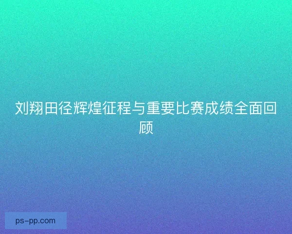 刘翔田径辉煌征程与重要比赛成绩全面回顾