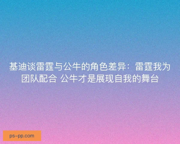 基迪谈雷霆与公牛的角色差异：雷霆我为团队配合 公牛才是展现自我的舞台