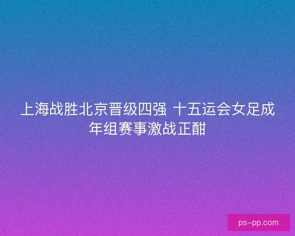 上海战胜北京晋级四强 十五运会女足成年组赛事激战正酣