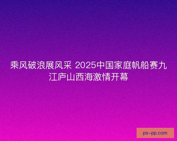 乘风破浪展风采 2025中国家庭帆船赛九江庐山西海激情开幕 乘风破浪展风采 2025中国家庭帆船赛九江庐山西海激情开幕