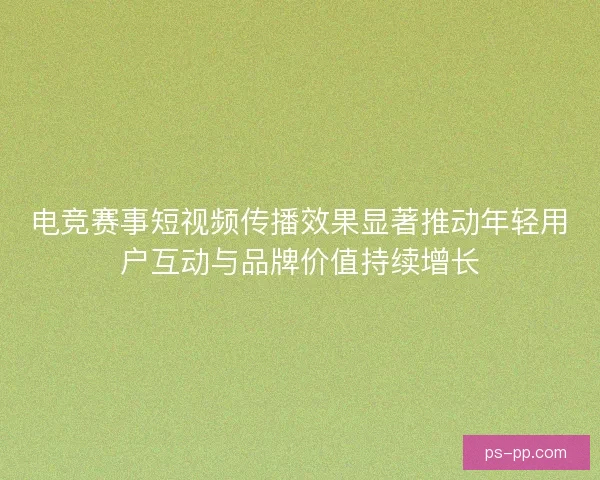 电竞赛事短视频传播效果显著推动年轻用户互动与品牌价值持续增长 电竞赛事短视频传播效果显著推动年轻用户互动与品牌价值持续增长