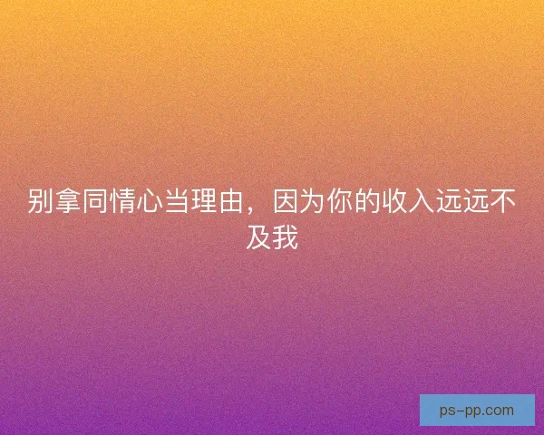 别拿同情心当理由，因为你的收入远远不及我