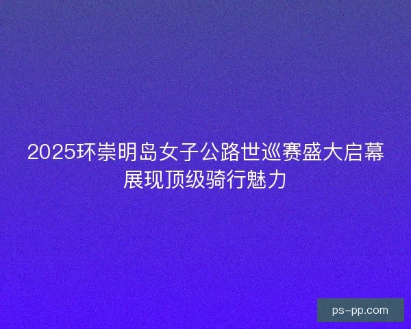 2025环崇明岛女子公路世巡赛盛大启幕展现顶级骑行魅力 2025环崇明岛女子公路世巡赛盛大启幕展现顶级骑行魅力
