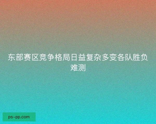 东部赛区竞争格局日益复杂多变各队胜负难测