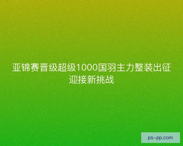 亚锦赛晋级超级1000国羽主力整装出征迎接新挑战 亚锦赛晋级超级1000国羽主力整装出征迎接新挑战
