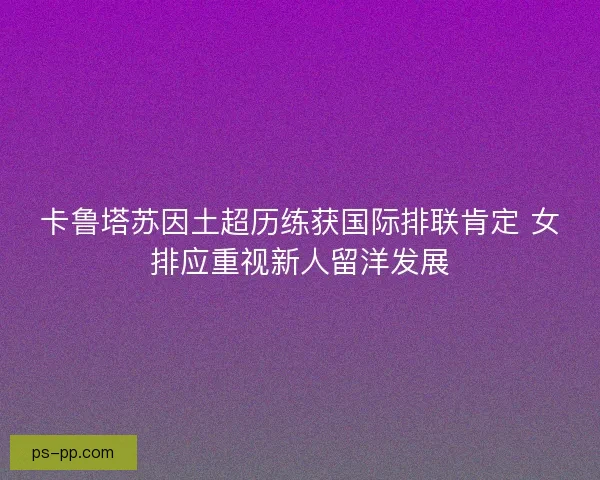 卡鲁塔苏因土超历练获国际排联肯定 女排应重视新人留洋发展 卡鲁塔苏因土超历练获国际排联肯定 女排应重视新人留洋发展