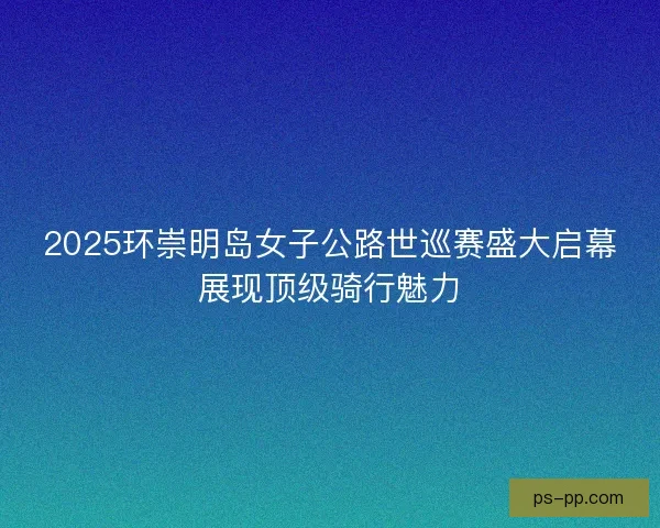 2025环崇明岛女子公路世巡赛盛大启幕展现顶级骑行魅力