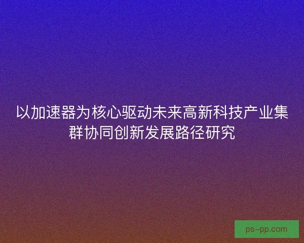 以加速器为核心驱动未来高新科技产业集群协同创新发展路径研究