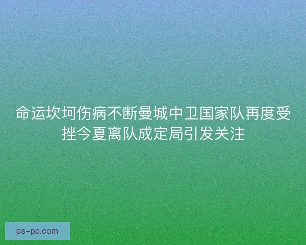 命运坎坷伤病不断曼城中卫国家队再度受挫今夏离队成定局引发关注