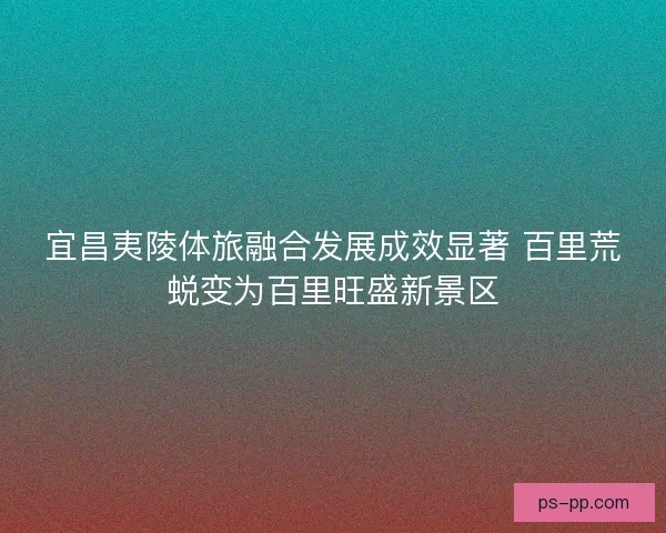 宜昌夷陵体旅融合发展成效显著 百里荒蜕变为百里旺盛新景区