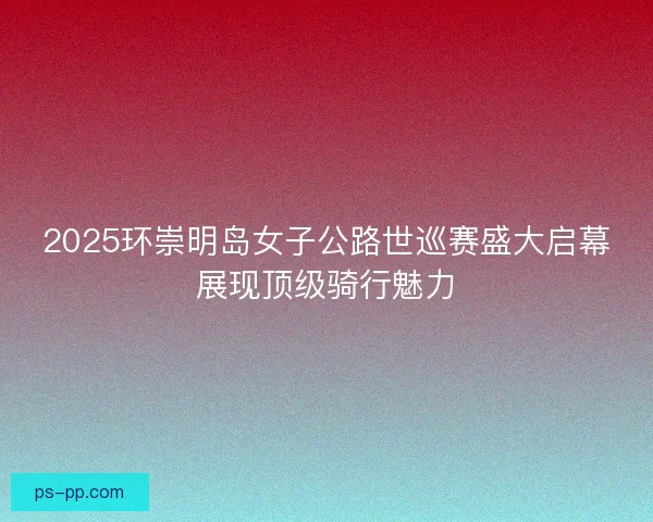 2025环崇明岛女子公路世巡赛盛大启幕展现顶级骑行魅力