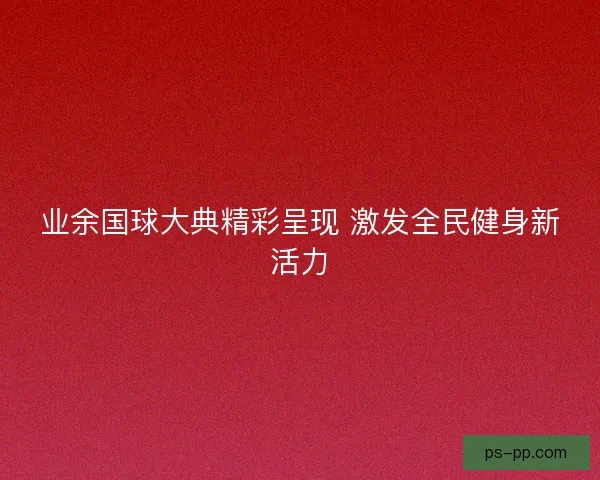 业余国球大典精彩呈现 激发全民健身新活力